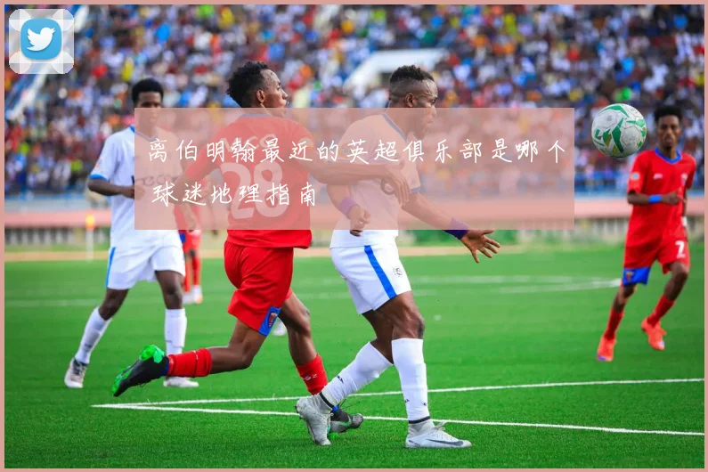 离伯明翰最近的英超俱乐部是哪个 球迷地理指南