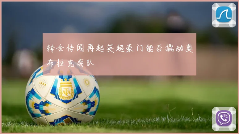 转会传闻再起英超豪门能否撬动奥布拉克离队